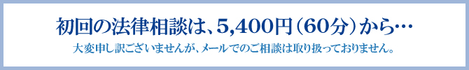 初回の法律相談は、5,400円(60分)から… 大変申し訳ございませんが、メールでのご相談は取り扱っておりません。 初回の法律相談は、5,400円(60分)から… 大変申し訳ございませんが、メールでのご相談は取り扱っておりません。